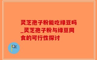 灵芝孢子粉能吃绿豆吗_灵芝孢子粉与绿豆同食的可行性探讨
