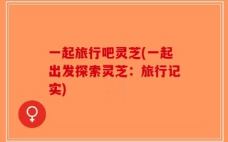 一起旅行吧灵芝(一起出发探索灵芝：旅行记实)