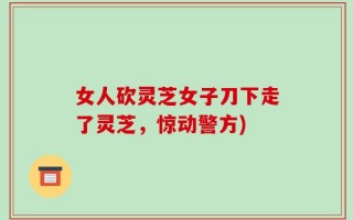 女人砍灵芝女子刀下走了灵芝，惊动警方)