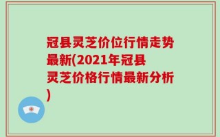 冠县灵芝价位行情走势最新(2021年冠县灵芝价格行情最新分析)