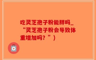 吃灵芝孢子粉能胖吗_“灵芝孢子粉会导致体重增加吗？”)