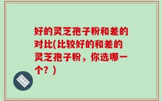 好的灵芝孢子粉和差的对比(比较好的和差的灵芝孢子粉，你选哪一个？)