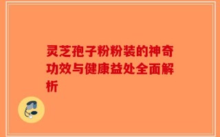 灵芝孢子粉粉装的神奇功效与健康益处全面解析