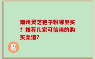 潮州灵芝孢子粉哪里买？推荐几家可信赖的购买渠道？