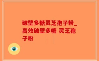 破壁多糖灵芝孢子粉_高效破壁多糖 灵芝孢子粉  
