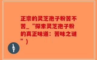 正宗的灵芝孢子粉苦不苦_“探索灵芝孢子粉的真正味道：苦味之谜”)