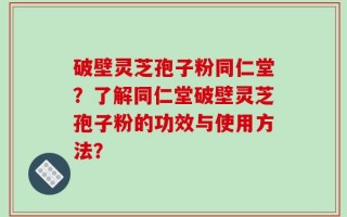 破壁灵芝孢子粉同仁堂？了解同仁堂破壁灵芝孢子粉的功效与使用方法？