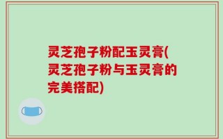灵芝孢子粉配玉灵膏(灵芝孢子粉与玉灵膏的完美搭配)