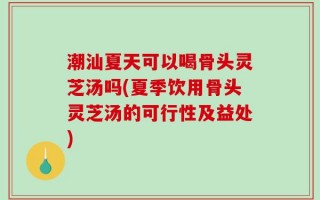 潮汕夏天可以喝骨头灵芝汤吗(夏季饮用骨头灵芝汤的可行性及益处)