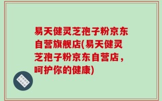 易天健灵芝孢子粉京东自营旗舰店(易天健灵芝孢子粉京东自营店，呵护你的健康)