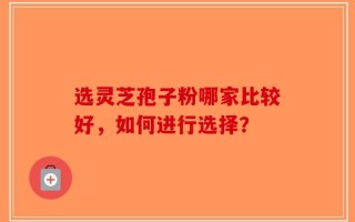 选灵芝孢子粉哪家比较好，如何进行选择？