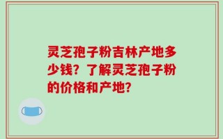灵芝孢子粉吉林产地多少钱？了解灵芝孢子粉的价格和产地？