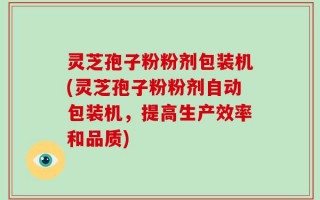 灵芝孢子粉粉剂包装机(灵芝孢子粉粉剂自动包装机，提高生产效率和品质)