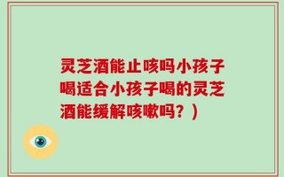 灵芝酒能止咳吗小孩子喝适合小孩子喝的灵芝酒能缓解咳嗽吗？)