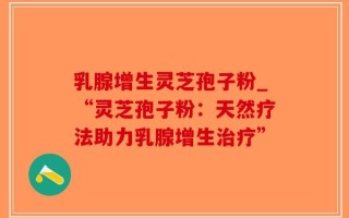 乳腺增生灵芝孢子粉_“灵芝孢子粉：天然疗法助力乳腺增生治疗”