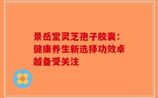 景岳堂灵芝孢子胶囊：健康养生新选择功效卓越备受关注