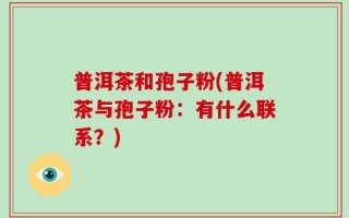 普洱茶和孢子粉(普洱茶与孢子粉：有什么联系？)