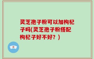 灵芝孢子粉可以加枸杞子吗(灵芝孢子粉搭配枸杞子好不好？)