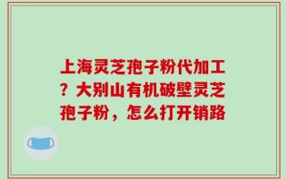上海灵芝孢子粉代加工？大别山有机破壁灵芝孢子粉，怎么打开销路