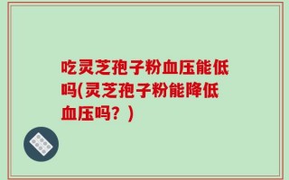 吃灵芝孢子粉血压能低吗(灵芝孢子粉能降低血压吗？)