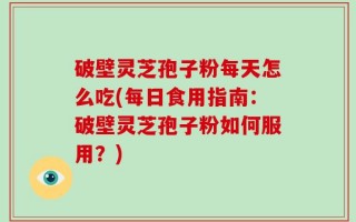 破壁灵芝孢子粉每天怎么吃(每日食用指南：破壁灵芝孢子粉如何服用？)