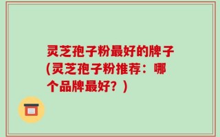 灵芝孢子粉最好的牌子(灵芝孢子粉推荐：哪个品牌最好？)
