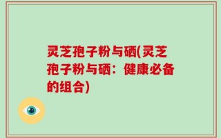 灵芝孢子粉与硒(灵芝孢子粉与硒：健康必备的组合)