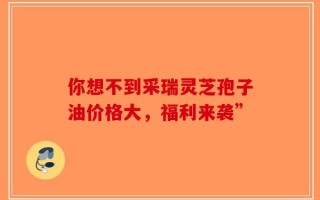 你想不到采瑞灵芝孢子油价格大，福利来袭”