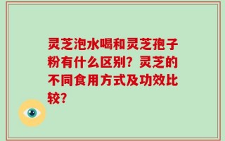 灵芝泡水喝和灵芝孢子粉有什么区别？灵芝的不同食用方式及功效比较？