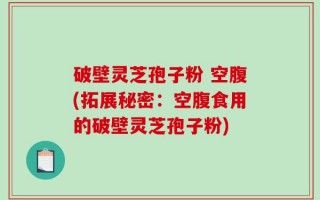 破壁灵芝孢子粉 空腹(拓展秘密：空腹食用的破壁灵芝孢子粉)