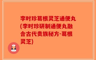 李时珍葛根灵芝通便丸(李时珍研制通便丸融合古代贵族秘方-葛根灵芝)