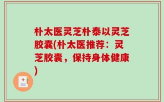 朴太医灵芝朴泰以灵芝胶囊(朴太医推荐：灵芝胶囊，保持身体健康)