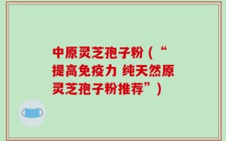 中原灵芝孢子粉 (“提高免疫力 纯天然原灵芝孢子粉推荐”)