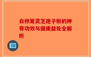 白桦茸灵芝孢子粉的神奇功效与健康益处全解析