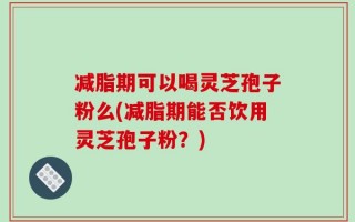 减脂期可以喝灵芝孢子粉么(减脂期能否饮用灵芝孢子粉？)