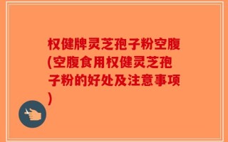 权健牌灵芝孢子粉空腹(空腹食用权健灵芝孢子粉的好处及注意事项)