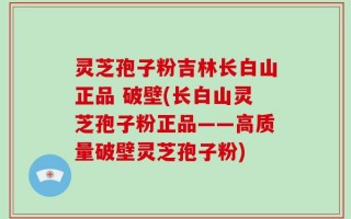 灵芝孢子粉吉林长白山正品 破壁(长白山灵芝孢子粉正品——高质量破壁灵芝孢子粉)