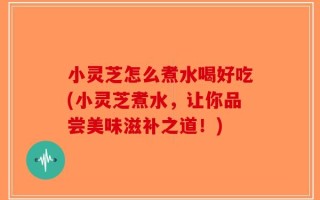 小灵芝怎么煮水喝好吃(小灵芝煮水，让你品尝美味滋补之道！)