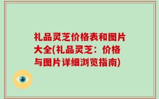 礼品灵芝价格表和图片大全(礼品灵芝：价格与图片详细浏览指南)