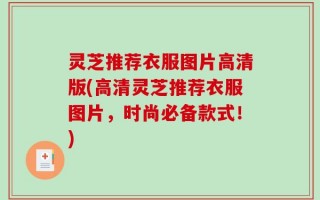 灵芝推荐衣服图片高清版(高清灵芝推荐衣服图片，时尚必备款式！)