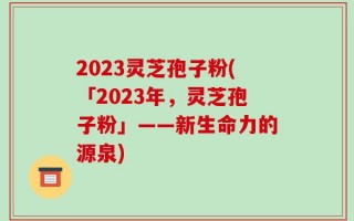 2023灵芝孢子粉(「2023年，灵芝孢子粉」——新生命力的源泉)