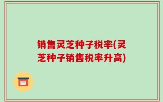 销售灵芝种子税率(灵芝种子销售税率升高)