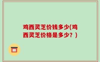 鸡西灵芝价钱多少(鸡西灵芝价格是多少？)