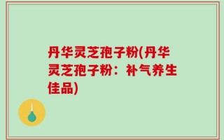 丹华灵芝孢子粉(丹华灵芝孢子粉：补气养生佳品)