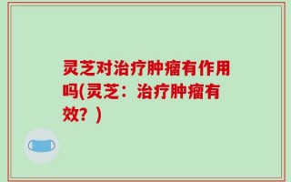 灵芝对治疗肿瘤有作用吗(灵芝：治疗肿瘤有效？)