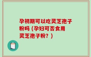 孕初期可以吃灵芝孢子粉吗 (孕妇可否食用灵芝孢子粉？)