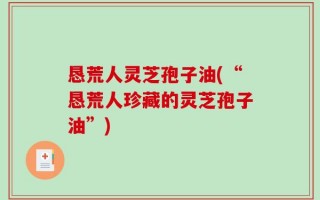 恳荒人灵芝孢子油(“恳荒人珍藏的灵芝孢子油”)