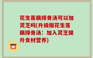 花生莲藕排骨汤可以加灵芝吗(升级版花生莲藕排骨汤：加入灵芝提升食材营养)