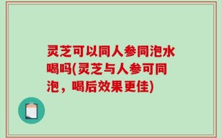 灵芝可以同人参同泡水喝吗(灵芝与人参可同泡，喝后效果更佳)