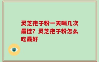 灵芝孢子粉一天喝几次最佳？灵芝孢子粉怎么吃最好